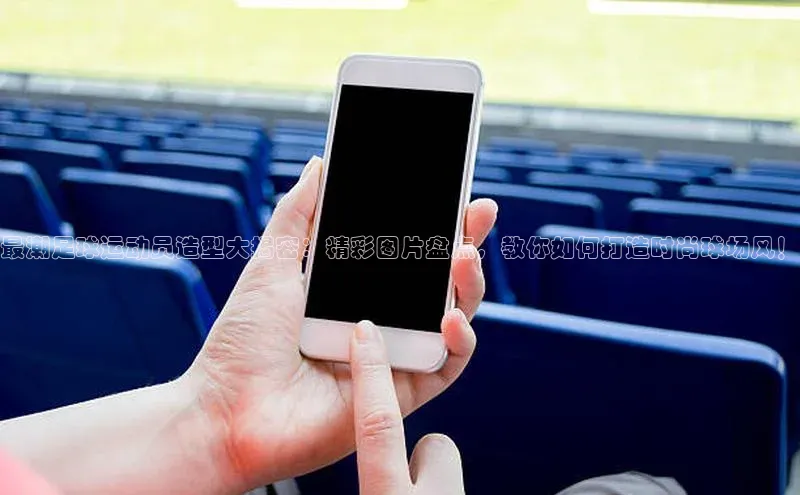 yy易游游戏官网入口百度信誉最潮足球运动员造型大揭密：精彩图片盘点，教你如何打造时尚球场风！