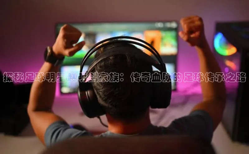 米乐m6小罗代言华策影视探秘足球明星赵明剑家族：传奇血脉的足球传承之路