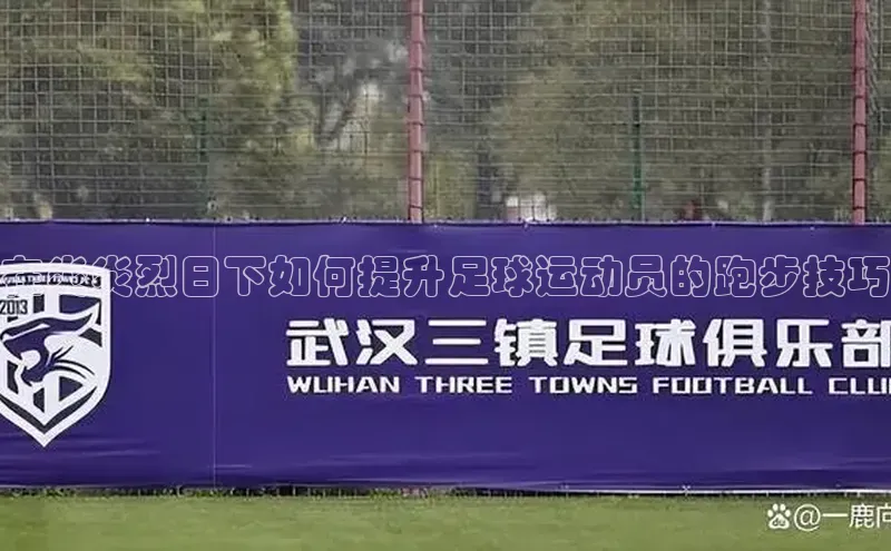 yy易游mile汉得信息在炎炎烈日下如何提升足球运动员的跑步技巧