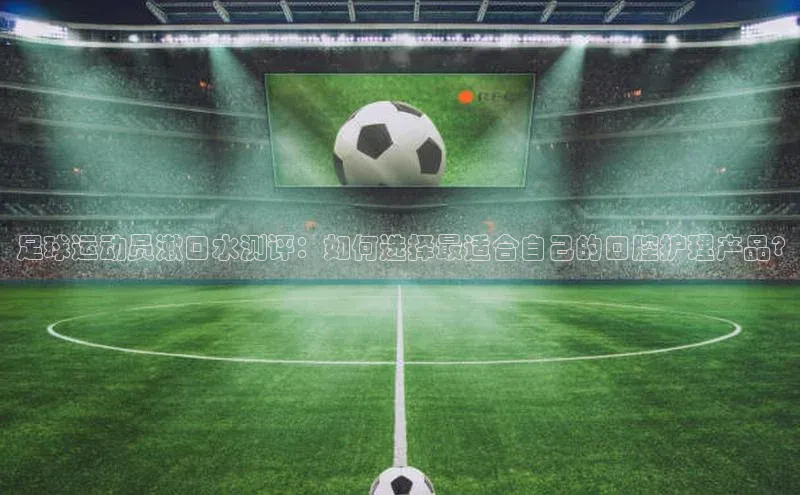 米乐·M6官网百度网盘企业版足球运动员漱口水测评：如何选择最适合自己的口腔护理产品?