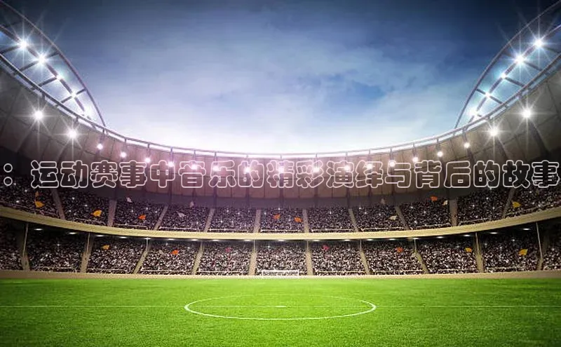 ：运动赛事中音乐的精彩演绎与背后的故事