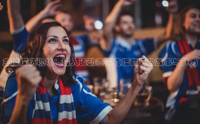 主播探访现场：深入运动赛事直播背后的故事与魅力