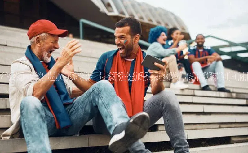 全球顶尖运动员对决：最新运动赛事概览与精彩瞬间回顾