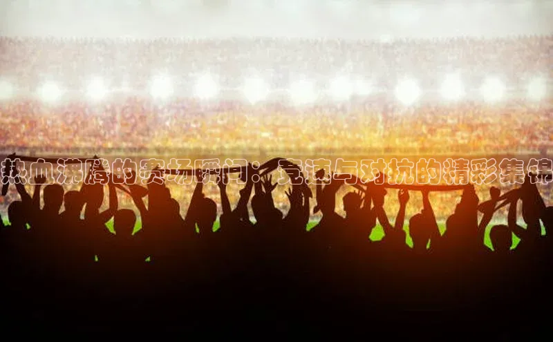 热血沸腾的赛场瞬间：竞速与对抗的精彩集锦