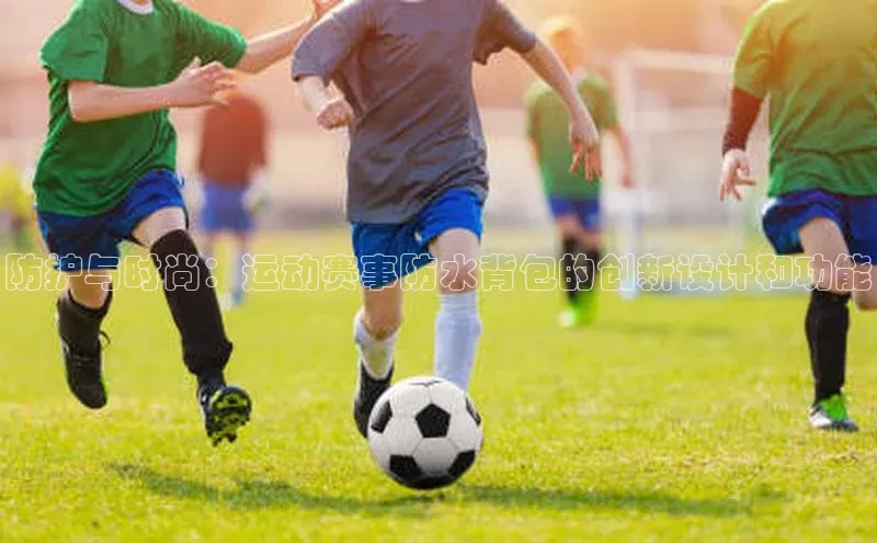 防护与时尚：运动赛事防水背包的创新设计和功能